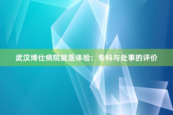 武汉博仕病院就医体验：专科与处事的评价