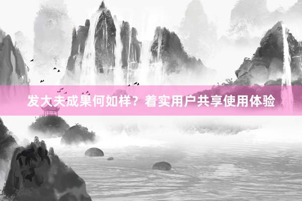发大夫成果何如样？着实用户共享使用体验