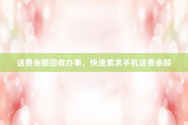 话费余额回收办事，快速索求手机话费余额