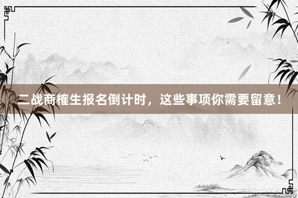 二战商榷生报名倒计时，这些事项你需要留意！